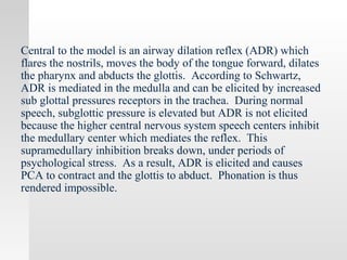 Central to the model is an airway dilation reflex (ADR) which
flares the nostrils, moves the body of the tongue forward, dilates
the pharynx and abducts the glottis. According to Schwartz,
ADR is mediated in the medulla and can be elicited by increased
sub glottal pressures receptors in the trachea. During normal
speech, subglottic pressure is elevated but ADR is not elicited
because the higher central nervous system speech centers inhibit
the medullary center which mediates the reflex. This
supramedullary inhibition breaks down, under periods of
psychological stress. As a result, ADR is elicited and causes
PCA to contract and the glottis to abduct. Phonation is thus
rendered impossible.
 