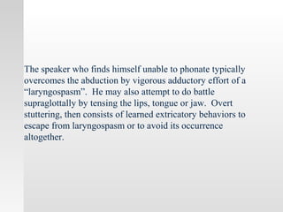 The speaker who finds himself unable to phonate typically
overcomes the abduction by vigorous adductory effort of a
“laryngospasm”. He may also attempt to do battle
supraglottally by tensing the lips, tongue or jaw. Overt
stuttering, then consists of learned extricatory behaviors to
escape from laryngospasm or to avoid its occurrence
altogether.
 