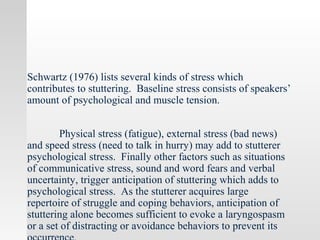 Schwartz (1976) lists several kinds of stress which
contributes to stuttering. Baseline stress consists of speakers’
amount of psychological and muscle tension.
Physical stress (fatigue), external stress (bad news)
and speed stress (need to talk in hurry) may add to stutterer
psychological stress. Finally other factors such as situations
of communicative stress, sound and word fears and verbal
uncertainty, trigger anticipation of stuttering which adds to
psychological stress. As the stutterer acquires large
repertoire of struggle and coping behaviors, anticipation of
stuttering alone becomes sufficient to evoke a laryngospasm
or a set of distracting or avoidance behaviors to prevent its
 