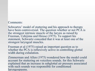 Comments:
Schwartzs’ model of stuttering and his approach to therapy
have been controversial. The question whether or not PCA is
the strongest intrinsic muscle of the larynx as raised by
Freeman, Ushijima and Hirose (1975). To support his
statement, Schwartz conceded that it was at least one of the
strongest laryngeal muscles.
Freeman et al (1975) raised an important question as to
whether the PCA is reflexively active in controlling glottal
width during exhalation.
Zimmerman and Allen (1975) wondered how the model could
account for stuttering on voiceless sounds. for this Schwartz
explained that an increase in subglottal air pressure associated
with such sounds was responsible for conditioned
laryngospasms.
 