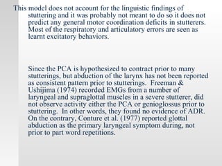 This model does not account for the linguistic findings of
stuttering and it was probably not meant to do so it does not
predict any general motor coordination deficits in stutterers.
Most of the respiratory and articulatory errors are seen as
learnt excitatory behaviors.
Since the PCA is hypothesized to contract prior to many
stutterings, but abduction of the larynx has not been reported
as consistent pattern prior to stutterings. Freeman &
Ushijima (1974) recorded EMGs from a number of
laryngeal and supraglottal muscles in a severe stutterer, did
not observe activity either the PCA or genioglossus prior to
stuttering. In other words, they found no evidence of ADR.
On the contrary, Conture et al. (1977) reported glottal
abduction as the primary laryngeal symptom during, not
prior to part word repetitions.
 