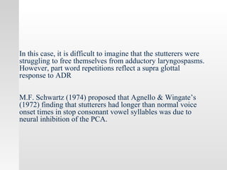 In this case, it is difficult to imagine that the stutterers were
struggling to free themselves from adductory laryngospasms.
However, part word repetitions reflect a supra glottal
response to ADR
M.F. Schwartz (1974) proposed that Agnello & Wingate’s
(1972) finding that stutterers had longer than normal voice
onset times in stop consonant vowel syllables was due to
neural inhibition of the PCA.
 
