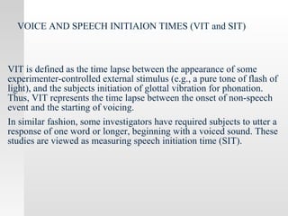 VOICE AND SPEECH INITIAION TIMES (VIT and SIT)
VIT is defined as the time lapse between the appearance of some
experimenter-controlled external stimulus (e.g., a pure tone of flash of
light), and the subjects initiation of glottal vibration for phonation.
Thus, VIT represents the time lapse between the onset of non-speech
event and the starting of voicing.
In similar fashion, some investigators have required subjects to utter a
response of one word or longer, beginning with a voiced sound. These
studies are viewed as measuring speech initiation time (SIT).
 