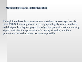 Methodologies and Instrumentation:
Though there have been some minor variations across experiments,
most VIT/SIT investigations have employed highly similar methods
and designs. In a typical project, a subject is presented with a warning
signal, waits for the appearance of a cueing stimulus, and then
generates a desired response as soon as possible
 