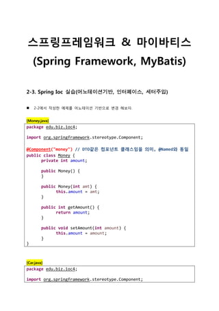 스프링프레임워크 & 마이바티스
(Spring Framework, MyBatis)
2-3. Spring Ioc 실습(어노테이션기반, 인터페이스, 세터주입)
 2-2에서 작성한 예제를 어노테이션 기반으로 변경 해보자.
[Money.java]
package edu.biz.ioc4;
import org.springframework.stereotype.Component;
@Component("money") // DTO같은 컴포넌트 클래스임을 의미, @Named와 동일
public class Money {
private int amount;
public Money() {
}
public Money(int amt) {
this.amount = amt;
}
public int getAmount() {
return amount;
}
public void setAmount(int amount) {
this.amount = amount;
}
}
[Car.java]
package edu.biz.ioc4;
import org.springframework.stereotype.Component;
 