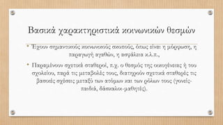 Βασικά χαρακτηριστικά κοινωνικών θεσμών
• Έχουν σημαντικούς κοινωνικούς σκοπούς, όπως είναι η μόρφωση, η
παραγωγή αγαθών, η ασφάλεια κ.λ.π.,
• Παραμένουν σχετικά σταθεροί, π.χ. ο θεσμός της οικογένειας ή του
σχολείου, παρά τις μεταβολές τους, διατηρούν σχετικά σταθερές τις
βασικές σχέσεις μεταξύ των ατόμων και των ρόλων τους (γονείς-
παιδιά, δάσκαλοι-μαθητές).
 