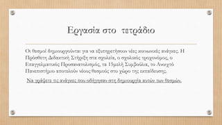 Εργασία στο τετράδιο
Οι θεσμοί δημιουργούνται για να εξυπηρετήσουν νέες κοινωνικές ανάγκες. Η
Πρόσθετη Διδακτική Στήριξη στα σχολεία, ο σχολικός τροχονόμος, ο
Επαγγελματικός Προσανατολισμός, τα 15μελή Συμβούλια, το Ανοιχτό
Πανεπιστήμιο αποτελούν νέους θεσμούς στο χώρο της εκπαίδευσης.
Να γράψετε τις ανάγκες που οδήγησαν στη δημιουργία αυτών των θεσμών.
 