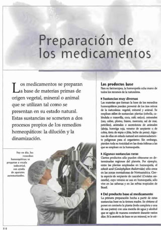 Preparación de
los medicamentos
Los medicamentos se preparan
a base de materias primas de
origen vegetal, mineral o animal
que se utilizan tal como se
presentan en su estado natural.
Estas sustancias se someten a dos
procesos propios de los remedios
homeopáticos: la dilución y la
dinamización.
Hoy en día, los
remedios
homeopáticos se
preparan a escala
industrial,
con ayuda
de aparatos
automatizados.
Los productos base
í^ra su farmacopea, la homeopatía echa mano de
todos los recursos de la naturaleza.
• Sustancias muy diversas
Las materias que forman la base de los remedios
homeopáticos pueden provenir de los tres reinos
de la naturaleza: vegetal, minera] y animal. Se
emplean miles de sustancias: plantas (cebolla, ca-
léndula o maravilla, coca, café, saúco), minerales
(oro, cobre, plomo, hierro, mercurio, sal de mar,
petróleo), animales o secreciones de animales
(abeja, hormiga roja, veneno de serpiente o de
cobra, tinta de sepia o jibia, leche de perra). Algu-
nas de ellas en estado natural son extremadamen-
te peligrosas para el organismo. Sin embargo,
pierden toda su toxicidad en las dosis ínfimas a las
que se emplean en la homeopatía.
I Algunas sustancias raras
Ciertos productos sólo pueden obtenerse en de-
terminadas regiones del planeta. Fbr ejemplo,
entre las plantas empleadas en homeopatía, el
cohoshazul (Caulophyllumthalictroides) sólo crece
en las zonas montañosas de Norteamérica. Cier-
ta especie de serpiente de cascabel (Crotalus cas-
cavella),cuyo veneno se usa en homeopatía, sólo
vive en las sabanas y en las selvas tropicales de
Brasil.
I Del producto base al medicamento
La primera preparación hecha a partir de estas
sustancias base es la tintura madre. Se obtiene al
poner en contacto la planta (toda completa o una
de sus partes) con una mezcla de agua y alcohol
que se agita de manera constante durante varios
días. Si la materia de base es un mineral, se le un1
-
 