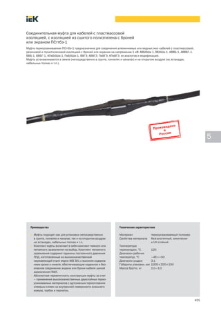 455
5
Соединительная муфта для кабелей с пластмассовой
изоляцией, с изоляцией из сшитого полиэтилена с броней
или экраном ПСттбэ-1
Муфта термоусаживаемая ПСттбэ-1 предназначена для соединения алюминиевых или медных жил кабелей с пластмассовой,
резиновой и полиэтиленовой изоляцией с броней или экраном на напряжение 1 кВ: АВБбШв-1, ВБбШв-1, АВВБ-1, АВВБГ-1,
ВВБ-1, ВВБГ-1, АПвБбШв-1, ПвБбШв-1, ВВГЭ, АВВГЭ, ПвВГЭ, АПвВГЭ, их аналогов и модификаций.
Муфты устанавливаются в земле (непосредственно в грунте, тоннелях и каналах) и на открытом воздухе (на эстакадах,
кабельных полках и т.п.).
Преимущества
• Муфты подходят как для установки непосредственно
в грунте, тоннелях и каналах, так и на открытом воздухе:
на эстакадах, кабельных полках и т.п.
• Комплект муфты включает в себя комплект паяного или
непаяного заземления на выбор. Комплект непаяного
заземления содержит пружины постоянного давления
ППД, изготовленные из высококачественной
нержавеющей стали марки AISI 301 с высоким содержа-
нием хрома и никеля, обеспечивающие надежное и без-
опасное соединение экрана или брони кабеля шиной
заземления ПМЛ.
• Абсолютная герметичность конструкции муфты за счет
– применения высококачественных двухслойных термо-
усаживаемых материалов с адгезивным термоплавким
клеевым слоем на внутренней поверхности внешнего
кожуха, трубок и перчаток.
Технические характеристики
Материал термоусаживаемый полимер
Свойства материала безгалогенный, химически-
и UV-стойкий
Температура
термоусадки, °С 120
Диапазон рабочих
температур, °С –45¸+50
Диапазон усадки 3:1
Габариты упаковки, мм 1000´200´150
Масса брутто, кг 2,0–3,0
 