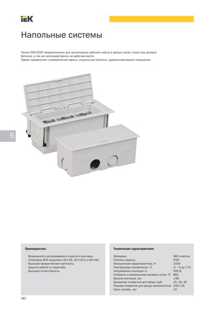 382
5
Напольные системы
Лючки ONFLOOR предназначены для организации рабочего места в фальш-полах, полах под заливку
бетоном, а так же непосредственно на рабочем месте.
Сфера применения: коммерческие офисы, социальные объекты, административные помещения.
Преимущества:
• Возможность встраиваемого скрытого монтажа.
• Установка ЭУИ-модулями 45´45, 45´22,5 и 60´60.
• Высокая механическая прочность.
• Защита кабеля от перегиба.
• Высокая огнестойкость.
Технические характеристики:
Материал АВС-пластик
Степень защиты IP30
Нагрузочная характеристика, Н 1500
Температура применения, °C от –5 до +70
Напряжение изоляции Ui, 500 B
Стойкость к аномальному нагреву и огню, °С 850
Высота монтажа, мм 95
Диаметры отверстий для ввода труб 25, 32, 40
Размер отверстия для ввода металлолотка 150´35
Срок службы, лет 10
 