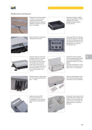 383
5
Особенности конструкции
Размещение на одном уровне
с полом, а так же наличие
специального места под
вкладку напольного покрытия
позволяет сохранить эстетич-
ность интерьера.
Защита кабеля от перегиба с
помощью уплотнителя.
Наличие крышки напольной
коробки защитит от попада-
ния бетона при заливке.
Регулировка высоты наполь-
ной коробки при монтаже
может достигаться как за
счет наличия регулировочных
винтов (до 95 мм), так и за
счет нивелирующего ком-
плекта.
Установка ЭУИ на 6 и 8 моду-
лей 45´45, либо 12 и 16 моду-
лей 45´22,5. Возможен мон-
таж ЭУИ 60´60, либо их ком-
бинирование с модулями
45´45/22,5 мм.
Напольный лючок оснащен
нижней закрывающей короб-
кой, которая одновременно
фиксирует кабели от их выпа-
дения.
Толщина конструкции, в кото-
рую можно установить лючок
серии mini L, от 6 до 38 мм.
Возможен монтаж с трубами
(стальные или ПВХ) и с лотком
габарита 35´150 мм.
Диаметры вводной трубы –
25, 32 и 40 мм.
Наличие необходимого комп-
лекта метизных изделий дела-
ет монтаж легким и удобным.
Удобство монтажа ЭУИ
в напольный лючок на
12 модулей за счет отщелки-
вания крышки размещения
ЭУИ.
В комплект лючка серии mini B
входит распорка, которая при-
меняется при установке кор-
пуса в стену и исключает его
деформацию при заливке
бетоном.
Фиксация лючка к фальшплите
за счет специальных фиксато-
ров – «ножек».
 