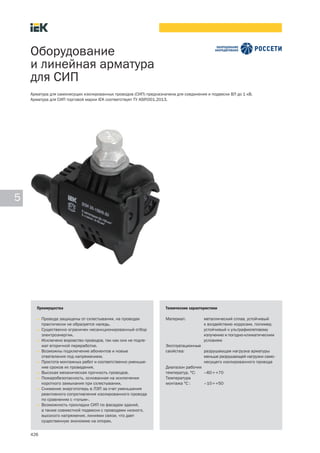 426
5
Оборудование
и линейная арматура
для СИП
Преимущества
• Провода защищены от схлестывания, на проводах
практически не образуется наледь.
• Существенно ограничен несанкционированный отбор
электроэнергии.
• Исключено воровство проводов, так как они не подле-
жат вторичной переработке.
• Возможны подключение абонентов и новые
ответвления под напряжением.
• Простота монтажных работ и соответственно уменьше-
ние сроков их проведения.
• Высокая механическая прочность проводов.
• Пожаробезопасность, основанная на исключении
короткого замыкания при схлестывании.
• Снижение энергопотерь в ЛЭП за счет уменьшения
реактивного сопротивления изолированного провода
по сравнению с «голым».
• Возможность прокладки СИП по фасадам зданий,
а также совместной подвески с проводами низкого,
высокого напряжения, линиями связи, что дает
существенную экономию на опорах.
Технические характеристики
Материал: металлический сплав, устойчивый
к воздействию коррозии, полимер,
устойчивый к ультрафиолетовому
излучению и погодно климатическим
условиям
Эксплуатационные
свойства: разрушающая нагрузка арматуры
меньше разрушающей нагрузки само
несущего изолированного провода
Диапазон рабочих
температур, °С: –60¸+70
Температура
монтажа °С : –10¸+50
Арматура для самонесущих изолированных проводов (СИП) предназначена для соединения и подвески ВЛ до 1 кВ.
Арматура для СИП торговой марки IEK соответствует ТУ ASIP.001.2013.
 