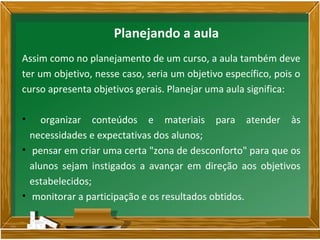 Assim como no planejamento de um curso, a aula também deve
ter um objetivo, nesse caso, seria um objetivo específico, pois o
curso apresenta objetivos gerais. Planejar uma aula significa:
• organizar conteúdos e materiais para atender às
necessidades e expectativas dos alunos;
• pensar em criar uma certa "zona de desconforto" para que os
alunos sejam instigados a avançar em direção aos objetivos
estabelecidos;
• monitorar a participação e os resultados obtidos.
Planejando a aula
 