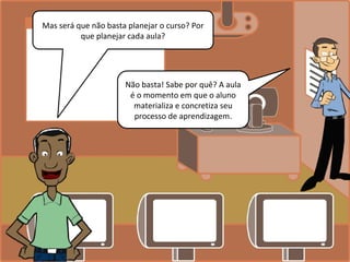 Mas será que não basta planejar o curso? Por
que planejar cada aula?
Não basta! Sabe por quê? A aula
é o momento em que o aluno
materializa e concretiza seu
processo de aprendizagem.
 