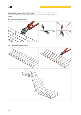 100
Для резки проволочных лотков рекомендуем использовать специальные кусачки для перекусывания
прутьев до 8 мм с твердостью С40 по шкале RockWell.
Для избежания образования острых краев при резке рекомендуем осуществлять резку следующим
образом:
Как правильно резать лоток
Как изменить уровень трассы
 