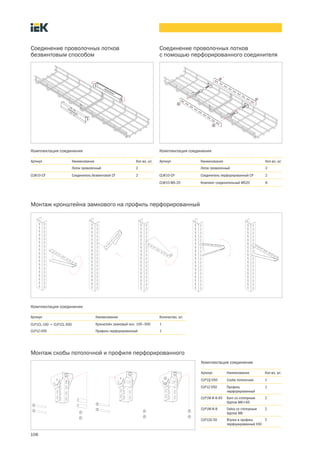 106
Комплектация соединения
Соединение проволочных лотков
безвинтовым способом
Артикул Наименование Кол во, шт.
Лоток проволочный 2
CLW10 CF Соединитель безвинтовой CF 2
Комплектация соединения
Соединение проволочных лотков
с помощью перфорированного соединителя
Артикул Наименование Кол во, шт.
Лоток проволочный 2
CLW10 CP Соединитель перфорированный CP 2
CLW10 MS 20 Комплект соединительный MS20 8
Монтаж кронштейна замкового на профиль перфорированный
Комплектация соединения
Артикул Наименование Количество, шт.
CLP1CL 100 ¸ CLP1CL 500 Кронштейн замковый осн. 100—500 1
CLP1Z 050 Профиль перфорированный 1
Монтаж скобы потолочной и профиля перфорированного
Комплектация соединения
Артикул Наименование Кол во, шт.
CLP1Q 050 Скоба потолочная 1
CLP1Z 050 Профиль
перфорированный
1
CLP1M B 8 65 Болт со стопорным
буртом М8´65
2
CLP1M N 8 Гайка со стопорным
буртом М8
2
CLP1ZU 50 Втулка в профиль
перфорированный h50
2
 