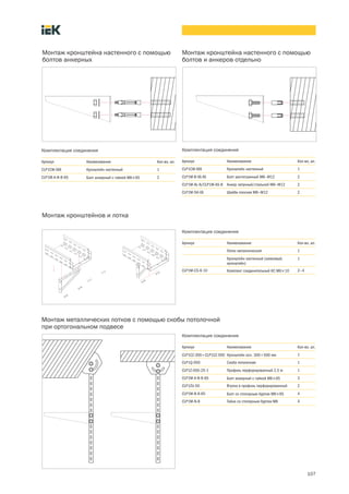 107
Монтаж кронштейнов и лотка
Комплектация соединения
Артикул Наименование Кол во, шт.
Лоток металлический 1
Кронштейн настенный (замковый,
кронштейн)
1
CLP1M CS 6 10 Комплект соединительный КС М6´10 2—4
Монтаж кронштейна настенного с помощью
болтов анкерных
Комплектация соединения
Артикул Наименование Кол во, шт.
CLP1CW ХХХ Кронштейн настенный 1
CLP1M A B 8 65 Болт анкерный с гайкой М8´65 2
Монтаж кронштейна настенного с помощью
болтов и анкеров отдельно
Комплектация соединения
Артикул Наименование Кол во, шт.
CLP1CW ХХХ Кронштейн настенный 1
CLP1M B ХХ ХХ Болт шестигранный М8—М12 2
CLP1M AL 8/CLP1M AS 8 Анкер латунный/стальной М8—М12 2
CLP1M SH ХХ Шайба плоская М8—М12 2
Монтаж металлических лотков с помощью скобы потолочной
при ортогональном подвесе
Комплектация соединения
Артикул Наименование Кол во, шт.
CLP1CZ 300¸CLP1CZ 500 Кронштейн осн. 300¸500 мм 1
CLP1Q 050 Скоба потолочная 1
CLP1Z 050 25 1 Профиль перфорированный 2,5 м 1
CLP1M A B 8 65 Болт анкерный с гайкой М8´65 3
CLP1ZU 50 Втулка в профиль перфорированный 2
CLP1M B 8 65 Болт со стопорным буртом М8´65 4
CLP1M N 8 Гайка со стопорным буртом М8 4
 