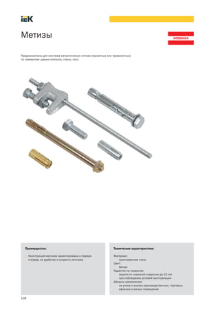 108
Метизы
Преимущества:
• Конструкция метизов ориентирована в первую
очередь на удобство и скорость монтажа
Технические характеристики:
Материал:
оцинкованная сталь
Цвет:
белый
Гарантия на покрытие:
защита от сквозной коррозии до 10 лет
при соблюдении условий эксплуатации
Область применения:
на улице и внутри производственных, торговых,
офисных и жилых помещений
Предназначены для монтажа металлических лотков (прокатных или проволочных)
по элементам здания (потолок, стены, пол).
 