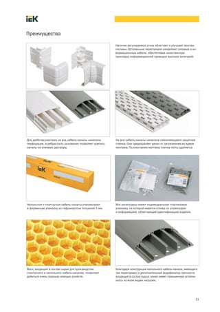 11
Преимущества
Наличие регулируемых углов облегчает и улучшает монтаж
системы. Встроенные перегородки разделяют силовые и ин-
формационные кабели, обеспечивая качественную
прокладку информационной проводки высоких категорий.
Для удобства монтажа на все кабель каналы нанесена
перфорация, а ребристость основания позволяет крепить
каналы на клеевые растворы.
На все кабель каналы нанесена самоклеющаяся защитная
пленка. Она предохраняет канал от загрязнения во время
монтажа. По окончании монтажа пленка легко удаляется.
Напольные и плинтусные кабель каналы упаковывают
в фирменную упаковку из гофрокартона толщиной 5 мм.
Все аксессуары имеют индивидуальную пластиковую
упаковку, на которой имеется стикер со штрихкодом
и информацией, облегчающей идентификацию изделия.
Воск, входящий в состав сырья для производства
плинтусного и напольного кабель каналов, позволяет
добиться очень хороших моющих свойств.
Благодаря конструкции напольного кабель канала, имеющего
три перегородки и дополнительный модификатор прочности,
входящий в состав сырья, канал имеет повышенную устойчи-
вость ко всем видам нагрузок.
 