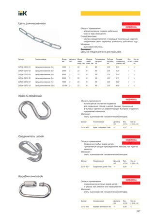 117
Область применения:
для организации подвеса кабельных
трасс и трас освещения.
Способ монтажа:
монтаж осуществляется с помощью такелажных изделий:
соединителя цепи, карабина, рым болта, рым гайки, и др.
Материал:
оцинкованная сталь.
Внимание!
ЦЕПЬ НЕ ПРЕДНАЗНАЧЕНА ДЛЯ ПОДЪЕМА.
Цепь длиннозвенная
Артикул Наименование Длина,
мм
Диаметр,
мм
Длина
звена
внутр., мм
Ширина
звена
внеш., мм
Разрушающая
нагрузка,
кН
Рабочая
нагрузка,
кН
Площадь
поперечного
сечения, мм2
Вес,
кг/шт.
Кол-во,
в упак.,
шт.
CLP1M-CDZ-3-01 Цепь длиннозвенная 1 м 1000 2 22 8 80 125 0,15 1 1
CLP1M-CDZ-3-02 Цепь длиннозвенная 2 м 2000 2 22 8 80 125 0,29 1 1
CLP1M-CDZ-3-03 Цепь длиннозвенная 3 м 3000 2 22 8 80 125 0,44 1 1
CLP1M-CDZ-3-05 Цепь длиннозвенная 5 м 5000 2 22 8 80 125 0,73 1 1
CLP1M-CDZ-3-07 Цепь длиннозвенная 7 м 7000 2 22 8 80 125 1,02 1 1
CLP1M-CDZ-3-10 Цепь длиннозвенная 10 м 10 000 2 22 8 80 125 1,45 1 1
Область применения:
используется в качестве подвесов,
для соединения тросов и цепей. Находит применение
в бытовых крепежных устройствах для быстрого и простого
соединение элементов.
Материал:
сталь, оцинкованная гальваническим методом.
Крюк S-образный
Артикул Наименование Диаметр,
мм
Вес,
кг/шт.
Кол во
в упак., шт.
CLP1P-KS-5 Крюк S-образный 5 мм 5 0,07 4
Область применения:
соединение любых видов цепей.
Применяется как для присоединения звеньев, так и для их
ремонта.
Материал:
сталь, оцинкованная гальваническим методом.
Соединитель цепей
Артикул Наименование Диаметр,
мм
Вес,
кг/шт.
Кол во
в упак., шт.
CLP1P-SC-4 Соединитель цепей 4 мм 4 0,04 4
Область применения:
соединение различных видов цепей
и тросов, при ремонте или наращивании.
Материал:
сталь, оцинкованная гальваническим методом.
Карабин винтовой
Артикул Наименование Диаметр,
мм
Вес,
кг/шт.
Кол во
в упак., шт.
CLP1P-KV-4 Карабин винтовой 4 мм 4 0,06 5
 