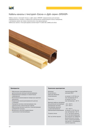 14
Кабель каналы с текстурой «Сосна» и «Дуб» серии «ЭЛЕКОР»
Кабель каналы с текстурой «Сосна» и «Дуб» серии «ЭЛЕКОР» предназначены для монтажа
информационных, силовых и слаботочных электрических коммуникаций в жилых помещениях
и загородных домах при новом строительстве и при реконструкции.
Кабельные каналы с текстурой дерева соответствуют ТУ 2291 001 18461115 2010.
Преимущества
• Обеспечение электробезопасности
(дополнительная изоляция электропроводки).
• Предохранение проводки от механических
повреждений.
• Исключение возникновения пожара при коротком
замыкании.
• Ограничение несанкционированного доступа
к проводке.
• Упрощение монтажа электропроводки при
строительстве и реконструкции зданий.
• Обеспечение быстрого доступа к электропроводке
в аварийной ситуации.
• Возможность быстрой модернизации
и дополнения электропроводки.
Технические характеристики
Материал самозатухающий ПВХ
Огнестойкость категория ПВ 0
Удельное объемное
сопротивление не менее 1´109 Ом´см
при температуре 20 °С
Прочность не менее 5 кгс/см
при температуре –32 °С
Диапазон рабочих температур
при длительной эксплуатации –15¸+60 °С
Температура монтажа –15¸+60 °С
Температура хранения
и транспортирования –32¸+60 °С
Электрическое сопротивление не менее 1´109 Ом´см
при температуре +20 °С
Толщина стенки от 0,7 мм (мини каналы)
до 2,4 мм (магистральные)
Тест на снятие крышки для открытия не требуется
дополнительного инстру
мента, несанкционирован
ный доступ к токоведущим
частям ограничен
 