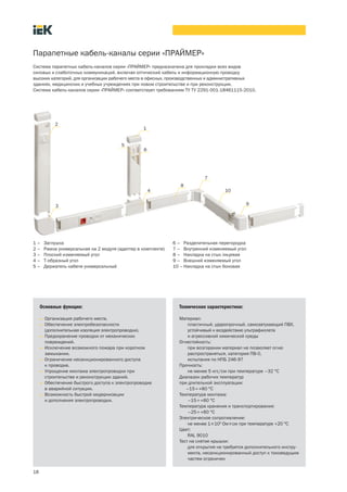 18
Парапетные кабель каналы серии «ПРАЙМЕР»
Основные функции:
• Организация рабочего места.
• Обеспечение электробезопасности
(дополнительная изоляция электропроводки).
• Предохранение проводки от механических
повреждений.
• Исключение возможного пожара при коротком
замыкании.
• Ограничение несанкционированного доступа
к проводке.
• Упрощение монтажа электропроводки при
строительстве и реконструкции зданий.
• Обеспечение быстрого доступа к электропроводке
в аварийной ситуации.
• Возможность быстрой модернизации
и дополнения электропроводки.
Технические характеристики:
Материал:
пластичный, ударопрочный, самозатухающий ПВХ,
устойчивый к воздействию ультрафиолета
и агрессивной химической среды
Огнестойкость:
при возгорании материал не позволяет огню
распространяться, категория ПВ 0,
испытания по НПБ 246 97
Прочность:
не менее 5 кгс/см при температуре –32 °С
Диапазон рабочих температур
при длительной эксплуатации:
–15¸+60 °С
Температура монтажа:
–15¸+60 °С
Температура хранения и транспортирования:
–25¸+60 °С
Электрическое сопротивление:
не менее 1´109
Ом´см при температуре +20 °С
Цвет:
RAL 9010
Тест на снятие крышки:
для открытия не требуется дополнительного инстру-
мента, несанкционированный доступ к токоведущим
частям ограничен
Система парапетных кабель каналов серии «ПРАЙМЕР» предназначена для прокладки всех видов
силовых и слаботочных коммуникаций, включая оптический кабель и информационную проводку
высоких категорий, для организации рабочего места в офисных, производственных и административных
зданиях, медицинских и учебных учреждениях при новом строительстве и при реконструкции.
Система кабель каналов серии «ПРАЙМЕР» соответствует требованиям ТУ ТУ 2291 001 18461115 2010.
1 – Заглушка
2 – Рамка универсальная на 2 модуля (адаптер в комплекте)
3 – Плоский изменяемый угол
4 – Т образный угол
5 – Держатель кабеля универсальный
6 – Разделительная перегородка
7 – Внутренний изменяемый угол
8 – Накладка на стык лицевая
9 – Внешний изменяемый угол
10 –Накладка на стык боковая
1
2
3
5
4
6
7
8
9
10
 