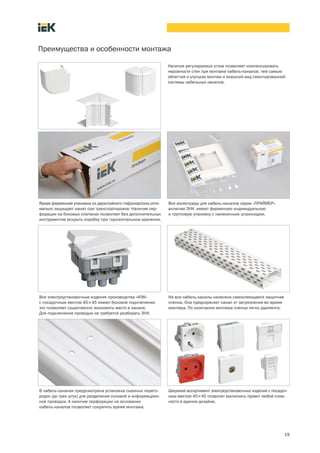 19
Преимущества и особенности монтажа
Наличие регулируемых углов позволяет компенсировать
неровности стен при монтаже кабель-каналов, тем самым
облегчая и улучшая монтаж и внешний вид смонтированной
системы кабельных каналов.
Яркая фирменная упаковка из двухслойного гофрокартона опти-
мально защищает канал при транспортировке. Наличие пер-
форации на боковых клапанах позволяет без дополнительных
инструментов вскрыть коробку при горизонтальном хранении.
Все аксессуары для кабель каналов серии «ПРАЙМЕР»,
включая ЭУИ, имеют фирменную индивидуальную
и групповую упаковку с нанесенным штрихкодом.
Все электроустановочные изделия производства «ИЭК»
с посадочным местом 45´45 имеют боковое подключение,
это позволяет существенно экономить место в канале.
Для подключения проводки не требуется разбирать ЭУИ.
На все кабель каналы нанесена самоклеющаяся защитная
пленка. Она предохраняет канал от загрязнения во время
монтажа. По окончании монтажа пленка легко удаляется.
В кабель каналах предусмотрена установка съемных перего-
родок (до трех штук) для разделения силовой и информацион-
ной проводки. А наличие перфорации на основании
кабель каналов позволяет сократить время монтажа.
Широкий ассортимент электроустановочных изделий с посадоч-
ным местом 45´45 позволит выполнить проект любой слож-
ности в едином дизайне.
 