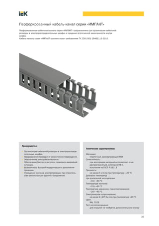 25
Перфорированный кабель канал серии «ИМПАКТ»
Перфорированные кабельные каналы серии «ИМПАКТ» предназначены для организации кабельной
разводки в электрораспределительных шкафах и придания эстетической законченности внутри
шкафа.
Кабель каналы серии «ИМПАКТ» соответствуют требованиям ТУ 2291 001 18461115 2010.
Преимущества:
• Организация кабельной разводки в электрораспреде-
лительных шкафах.
• Предохранение проводки от механических повреждений.
• Обеспечение электробезопасности.
• Обеспечение быстрого доступа к проводке в аварийной
ситуации.
• Возможность быстрой модернизации и дополнения
проводки.
• Упрощение монтажа электропроводки при строитель-
стве реконструкции зданий и сооружений.
Технические характеристики:
Материал:
пластичный, самозатухающий ПВХ
Огнестойкость:
при возгорании материал не позволяет огню
распространяться, категория ПВ 0,
испытания по ГОСТ Р 53313
Прочность:
не менее 5 кгс/см при температуре –25 °С
Диапазон температур
при длительной эксплуатации:
–15¸+60 °С
Температура монтажа:
–15¸+60 °С
Температура хранения и транспортирования:
–25¸+60 °С
Электрическое сопротивление:
не менее 1´109
Ом´см при температуре +20 °С
Цвет:
RAL 7023
Тест на снятие крышки:
для открытия не требуется дополнительного инстру-
 