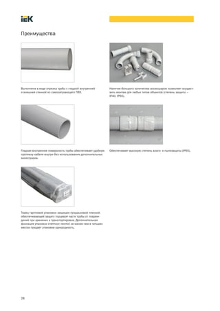 28
Преимущества
Наличие большого количества аксессуаров позволяет осущест-
вить монтаж для любых типов объектов (степень защиты –
IP40, IP65).
Выполнена в виде отрезка трубы с гладкой внутренней
и внешней стенкой из самозатухающего ПВХ.
Гладкая внутренняя поверхность трубы обеспечивает удобную
протяжку кабеля внутри без использования дополнительных
аксессуаров.
Торец групповой упаковки защищен пузырьковой пленкой,
обеспечивающей защиту торцевой части трубы от повреж-
дений при хранении и транспортировке. Дополнительная
фиксация упаковки степпинг лентой не менее чем в четырех
местах придает упаковке однородность.
Обеспечивает высокую степень влаго и пылезащиты (IP65).
 