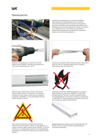 3
Преимущества
Современное оборудование и специальные добавки,
используемые при производстве оконного профиля
немецким производителем с 25 летним опытом работы,
позволяют изготовить высококачественный кабель канал,
обладающий уникальными свойствами. Такими, как пластич-
ность, ударопрочность, огнестойкость, устойчивость к
воздействию ультрафиолета и агрессивной химической
среды и низкая влагопроницаемость.
Особенность материала, из которого изготовлен
кабель канал «ЭЛЕКОР», позволяет монтировать его
при низких температурах (до –15 °С).
Специальные добавки обеспечивают высокую пластичность:
даже при сильных перегибах кабель канал сохраняет
эксплуатационные характеристики.
Двойной замок обеспечивает плотное соединение
крышки кабель канала с основанием, что позволяет
укладывать внутри кабель канала жесткие предметы
(например, гофротрубу), а также производить монтаж
кабель канала на потолке.
Благодаря специальным добавкам материал, из которого
сделаны кабель каналы серии «ЭЛЕКОР», препятствует
распространению пламени и является самозатухающим.
Это подтверждается испытанием на стойкость к зажиганию
по НПБ 246 97*. Затухание образца происходит менее чем
за 1 секунду при норме не более 30 сек.
При коротком замыкании снижается до минимума
вероятность возникновения пожара, так как материал, из
которого сделаны кабель каналы серии «ЭЛЕКОР», не воспла-
меняется и не поддерживает горения. Это подтверждается
результатами испытаний на горизонтальное горение по НПБ
246 97*.
Модифицированные кабель каналы типоразмеров 80´40,
80´60, 100´40, 100´60 имеют направляющую для
установки перегородки.
 