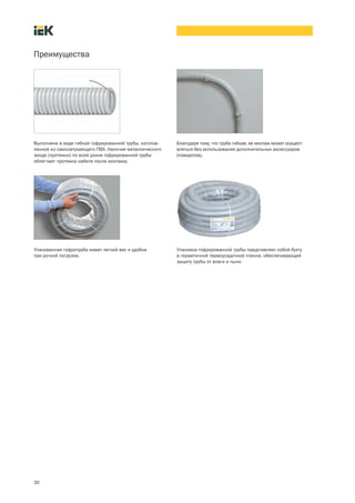 30
Преимущества
Благодаря тому, что труба гибкая, ее монтаж может осущест-
вляться без использования дополнительных аксессуаров
(поворотов).
Выполнена в виде гибкой гофрированной трубы, изготов-
ленной из самозатухающего ПВХ. Наличие металлического
зонда (протяжки) по всей длине гофрированной трубы
облегчает протяжку кабеля после монтажа.
Упаковка гофрированной трубы представляет собой бухту
в герметичной термоусадочной пленке, обеспечивающей
защиту трубы от влаги и пыли.
Упакованная гофротруба имеет легкий вес и удобна
при ручной погрузке.
 