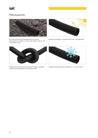 32
Преимущества
Высокая устойчивость к воздействию влаги и ультрафиолета.Высокие прочностные характеристики позволяют
использовать эти трубы не только для заливки в бетон, но и
для укладки в грунт.
Позволяет осуществлять изгибы до минимального радиуса,
равного трем диаметрам используемой трубы.
Широкий диапазон рабочих температур – от –40 до +90 °С.
 