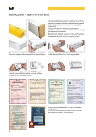 Преимущества и особенности монтажа
4
Экономичная упаковка из полиэтиленовой пленки толщиной
150 микрон обеспечивает оптимальную защиту кабель канала
при транспортировке и хранении. А информационные этикетки
сбоку и на торце обеспечивают дополнительное удобство
при хранении.
Помимо этого торец групповой упаковки защищается
трехслойным картоном, обеспечивая дополнительную защиту
при горизонтальном хранении.
Дополнительная фиксация степпинг лентой в четырех местах
обеспечивает однородность упаковки, что позволяет эффективно
использовать свободное место при транспортировке.
Для снятия крышки кабель канала «ЭЛЕКОР» не понадобится
дополнительный инструмент, необходимо острым предметом
(например, отверткой) поддеть ближайший аксессуар, снять
его и потянуть крышку на себя с торца кабель канала.
Конструкция универсальной коробки КМКУ благодаря
наличию съемных стенок позволяет соединять их между
собой в неограниченном количестве.
Качество кабель каналов серии «ЭЛЕКОР» подтверждено
сертификатами.
За постоянно высокое качество кабель каналы «ЭЛЕКОР»
удостоены золотой медали «Знак качества».
 
