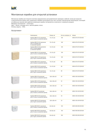 41
Монтажные коробки для открытой установки
Монтажные коробки для открытого монтажа предназначены для разветвления проводов и кабелей, также для закрытия
и дополнительной защиты мест коммутации. Коробки используются как часть системы электрической канализации, состоящей
из кабельных каналов. Для удобства коммутации коробки поставляются в комплекте с клеммной колодкой.
Материал изготовления – полистирол.
Цвет – белый, слоновая кость, светлое дерево, сосна.
Степень защиты – IP20.
Ассортимент
Наименование Размер, мм Кол во в упаковке, шт. Артикул
Коробка КМ41212 01 распаячная
для о/п белая (с контактной группой)
75´75´20 100 UKO10 075 075 020 K01
Коробка КМ41212 02 распаячная
для о/п слоновая кость
(с контактной группой)
75´75´20 100 UKO10 075 075 020 K32
Коробка КМ41212 03 распаячная
для о/п светлое дерево
(с контактной группой)
75´75´20 100 UKO10 075 075 020 K21
Коробка КМ41212 04 распаячная
для о/п сосна (с контактной группой)
75´75´20 100 UKO10 075 075 020 K34
Коробка КМ41212 05 распаячная
для о/п дуб (с контактной группой)
75´75´20 100 UKO10 075 075 020 K24
Коробка КМ41216-01 распаячная
для о/п белая (с контактной группой)
75´75´28 80 UKO10-075-075-028-K01
Коробка КМ41216-04 распаячная
для о/п сосна (с контактной группой)
75´75´28 80 UKO10-075-075-028-K34
Коробка КМ41216-05 распаячная
для о/п дуб (с контактной группой)
75´75´28 80 UKO10-075-075-028-K24
Коробка КМ41219 распаячная
для о/п белая (с контактной группой)
100´100´29 42 UKO10 100 100 029 K01
Коробка КМ41219-04 распаячная
для о/п сосна (с контактной группой)
100´100´29 42 UKO10-100-100-029-K34
Коробка КМ41219-05 распаячная
для о/п дуб (с контактной группой)
100´100´29 42 UKO10-100-100-029-K24
Коробка КМ41222 распаячная
для о/п белая (с контактной группой)
100´100´44 25 UKO10 100 100 044 K01
Коробка КМ41222-04 распаячная
для о/п сосна (с контактной группой)
100´100´44 25 UKO10-100-100-044-K34
Коробка КМ41222-05 распаячная
для о/п дуб (с контактной группой)
100´100´44 25 UKO10-100-100-044-K24
Коробка КМ41206 01 распаячная
для о/п белая (с контактной группой)
50´50´20 192 UKO10 050 050 020 K01
Коробка КМ41206 04 распаячная
для о/п сосна (с контактной группой)
50´50´20 192 UKO10 050 050 020 K34
Коробка КМ41206-05 распаячная
для о/п дуб (с контактной группой)
50´50´20 264 UKO10-050-050-020-K24
 