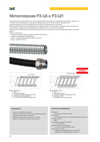 44
Металлорукав РЗ ЦХ и РЗ-ЦП
Металлорукав РЗ ЦХ
Р – рукав
3 – тип: негерметичный
Ц – материал: стальная оцинкованная лента
Х – уплотнение: хлопчатобумажное
10, ... 50 – диаметр условного прохода (мм)
Рукав металлический негерметичный (металлорукав) РЗ-ЦХ используется для предохранения проводов, кабелей и т.д.
от механических повреждений и повышения пожаробезопасности. Также иногда используется для
транспортирования сыпучих крупнодисперсных веществ в промышленных установках.
Металлорукав в ПВХ изоляции предназначен для предохранения и защиты кабеля, проводов, гибких шлангов и др.,
от химического и механического повреждения, воздействия влаги и солнечного излучения.
Металлорукав в ПВХ изоляции может использоваться как для открытой, так и скрытой прокладки внутри и вне поме-
щений.
Область применения:
– системы кондиционирования воздуха, обогрева, вентиляции;
– подъемно-транспортное оборудование;
– нефте- и газоперерабатывающая промышленность;
– каналы, туннели, траншеи.
Преимущества:
• Водо- и пыленепроницаемость.
• Стойкость к вредному воздействию окружающей среды.
• Увеличенная прочность на разрыв.
• Герметичный монтаж кабельной магистрали.
• Защита от поражения электрическим током.
Технические характеристики:
Материал:
стальная оцинкованная лента
Уплотнение :
хлопчатобумажное или поливинилхлоридный пластикат
Степень защиты:
IP65
Температура монтажа РЗ-Ц-ПВХ:
от –5°С до +60°С
Диапазон рабочих температур:
от –25°С до +60°С для РЗ-Ц-ПВХ;
Технические условия:
ТУ 488-001-12016868-2002 для РЗ-Ц-ПВХ
ТУ 4833 001 57393508 2007 для Р3-ЦХ
Металлорукав РЗ ЦП-10
Р – рукав
3 – тип: негерметичный
Ц – материал: стальная оцинкованная лента
П – уплотнение: ПВХ
10 – диаметр условного прохода (мм)
 