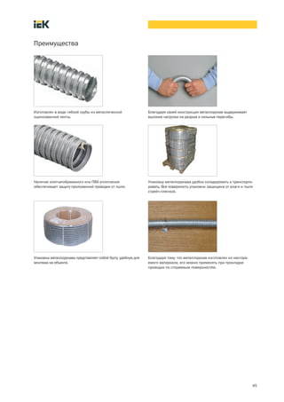 45
Преимущества
Благодаря своей конструкции металлорукав выдерживает
высокие нагрузки на разрыв и сильные перегибы.
Изготовлен в виде гибкой трубы из металлической
оцинкованной ленты.
Наличие хлопчатобумажного или ПВХ-уплотнения
обеспечивает защиту проложенной проводки от пыли.
Упаковка металлорукава представляет собой бухту, удобную для
монтажа на объекте.
Упаковку металлорукава удобно складировать и транспорти-
ровать. Вся поверхность упаковки защищена от влаги и пыли
стрейч пленкой.
Благодаря тому, что металлорукав изготовлен из несгора-
емого материала, его можно применять при прокладке
проводки по сгораемым поверхностям.
 
