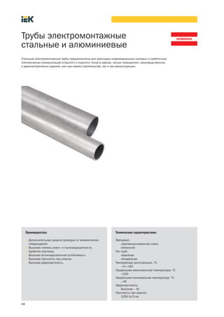 48
Трубы электромонтажные
стальные и алюминиевые
Преимущества:
• Дополнительная защита проводки от механических
повреждений.
• Высокая степень влаго- и пылезащищенности.
• Удобство монтажа.
• Высокая антикоррозионная устойчивость.
• Высокая прочность при сжатии.
• Высокая ударопрочность.
Стальные электромонтажные трубы предназначены для прокладки информационных силовых и слаботочных
электрических коммуникаций открытого и скрытого типов в офисах, жилых помещениях, производственных
и административных зданиях, как при новом строительстве, так и при реконструкции.
Технические характеристики:
Материал:
горячеоцинкованная сталь;
алюминий
Тип труб:
нарезная
ненарезная
Температура эксплуатации, °С:
–5¸+60
Предельная максимальная температура, °С:
+250
Предельная минимальная температура, °С:
–45
Ударопрочность:
Высокая – 6J
Прочность при сжатии:
1250 N/5 см
 
