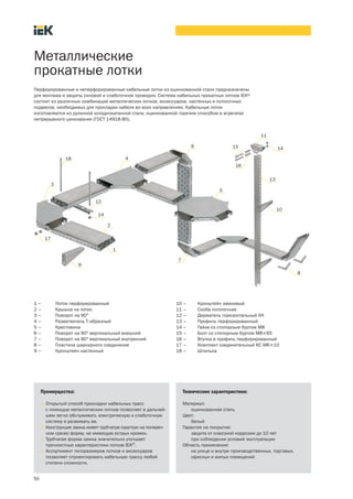 50
Металлические
прокатные лотки
Преимущества:
• Открытый способ прокладки кабельных трасс
с помощью металлических лотков позволяет в дальней-
шем легко обслуживать электрическую и слаботочную
систему и развивать ее.
• Конструкция замка имеет трубчатую (круглую на попереч-
ном срезе) форму, не имеющую острых кромок.
• Трубчатая форма замка значительно улучшает
прочностные характеристики лотков IEK®
.
• Ассортимент типоразмеров лотков и аксессуаров
позволяет спроектировать кабельную трассу любой
степени сложности.
Технические характеристики:
Материал:
оцинкованная сталь
Цвет:
белый
Гарантия на покрытие:
защита от сквозной коррозии до 10 лет
при соблюдении условий эксплуатации
Область применения:
на улице и внутри производственных, торговых,
офисных и жилых помещений
Перфорированные и неперфорированные кабельные лотки из оцинкованной стали предназначены
для монтажа и защиты силовой и слаботочной проводки. Система кабельных прокатных лотков IEK®
состоит из различных комбинаций металлических лотков, аксессуаров, настенных и потолочных
подвесов, необходимых для прокладки кабеля во всех направлениях. Кабельные лотки
изготовляются из рулонной холоднокатанной стали, оцинкованной горячим способом в агрегатах
непрерывного цинкования (ГОСТ 14918 80).
1 – Лоток перфорированный
2 – Крышка на лоток
3 – Поворот на 90°
4 – Разветвитель Т образный
5 – Крестовина
6 – Поворот на 90° вертикальный внешний
7 – Поворот на 90° вертикальный внутренний
8 – Пластина шарнирного соединения
9 – Кронштейн настенный
10 – Кронштейн замковый
11 – Скоба потолочная
12 – Держатель горизонтальный VH
13 – Профиль перфорированный
14 – Гайка со стопорным буртом М8
15 – Болт со стопорным буртом М8´65
16 – Втулка в профиль перфорированный
17 – Комплект соединительный КС М6´10
18 – Шпилька
1
2
3
5
4
6
7
8
9
10
14
11
15
13
16
18
12
14
17
 