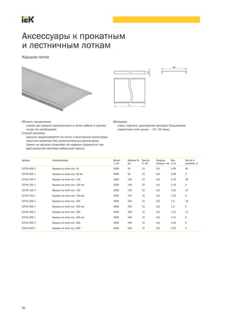 56
Аксессуары к прокатным
и лестничным лоткам
Крышка лотка
Артикул Наименование Длина
L, мм
Ширина W,
мм
Высота
H, мм
Толщина
металла, мм
Вес,
кг/м
Кол во в
упаковке, м
CLP1K 050 3 Крышка на лоток осн. 50 3000 50 15 0,8 0,58 60
CLP1K 050 1 Крышка на лоток осн. 50 мм 3000 50 15 0,8 0,58 6
CLP1K 100 3 Крышка на лоток осн. 100 3000 100 15 0,8 0,76 36
CLP1K 100 1 Крышка на лоток осн. 100 мм 3000 100 15 0,8 0,76 6
CLP1K 150 3 Крышка на лоток осн. 150 3000 150 15 0,8 1,03 24
CLP1K 150 1 Крышка на лоток осн. 150 мм 3000 150 15 0,8 1,03 6
CLP1K 200 3 Крышка на лоток осн. 200 3000 200 15 0,8 1,5 18
CLP1K 200 1 Крышка на лоток осн. 200 мм 3000 200 15 0,8 1,5 6
CLP1K 300 3 Крышка на лоток осн. 300 3000 300 15 0,8 2,12 12
CLP1K 300 1 Крышка на лоток осн. 300 мм 3000 300 15 0,8 2,12 6
CLP1K 400 3 Крышка на лоток осн. 400 3000 400 15 0,8 3,44 6
CLP1K 500 3 Крышка на лоток осн. 500 3000 500 15 0,8 4,22 6
Область применения:
служит для защиты проложенного в лотке кабеля в случаях,
когда это необходимо.
Способ монтажа:
крышки защелкиваются на лоток и монтажные аксессуары
простым нажатием без дополнительных фиксаторов.
Замок на крышке позволяет ей надежно держаться при
вертикальном монтаже кабельной трассы.
Материал:
сталь горячего цинкования методом Сендзимира
(защитный слой цинка – 10–20 мкм).
 
