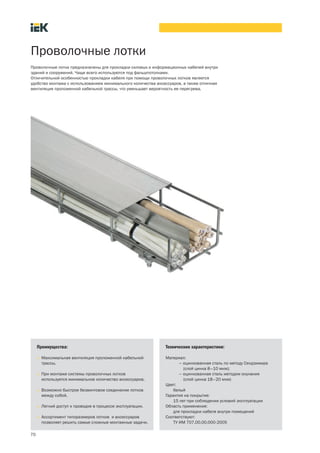 70
Проволочные лотки
Проволочные лотки предназначены для прокладки силовых и информационных кабелей внутри
зданий и сооружений. Чаще всего используются под фальшпотолками.
Отличительной особенностью прокладки кабеля при помощи проволочных лотков является
удобство монтажа с использованием минимального количества аксессуаров, а также отличная
вентиляция проложенной кабельной трассы, что уменьшает вероятность ее перегрева.
Преимущества:
• Максимальная вентиляция проложенной кабельной
трассы.
• При монтаже системы проволочных лотков
используется минимальное количество аксессуаров.
• Возможно быстрое безвинтовое соединение лотков
между собой.
• Легкий доступ к проводке в процессе эксплуатации.
• Ассортимент типоразмеров лотков и аксессуаров
позволяет решить самые сложные монтажные задачи.
Технические характеристики:
Материал:
– оцинкованная сталь по методу Сендзимира
(слой цинка 8–10 мкм);
– оцинкованная сталь методом окунания
(слой цинка 18–20 мкм)
Цвет:
белый
Гарантия на покрытие:
15 лет при соблюдении условий эксплуатации
Область применения:
для прокладки кабеля внутри помещений
Соответствуют:
ТУ ИМ 707.00.00.000 2005
 