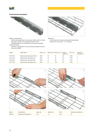 76
Разделительная перегородка
Область применения:
служит для разделения лотка на две и более части в случае
монтажа в одном лотке проводки разного типа
(информационной и силовой) для исключения наводок.
Способ монтажа:
крепится к основанию лотка при помощи соединительного
комплекта MS20.
Материал:
сталь горячего цинкования методом Сендзимира
(защитный слой цинка – 10–20 мкм).
Артикул Наименование Длина L, мм Ширина W, мм Высота H, мм Толщина
металла, мм
Вес, кг/шт. Количество
в упаковке, шт.
CLP1F 035 1 Разделительная перегородка h35 мм 2000 25 34 0,8 0,664 2
CLP1F 050 2 Разделительная перегородка h50 2000 25 59 0,8 0,979 2
CLP1F 080 2 Разделительная перегородка h80 2000 25 84 0,8 1,294 2
CLP1F 100 2 Разделительная перегородка h100 2000 25 109 0,8 1,609 2
Артикул Наименование Длина, мм Ширина, мм Вес, кг Количество в упаковке, шт.
CLW10 CF Соединитель безвинтовой CF 220 31 0,30 50
1 2
3 4
 