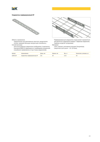 77
Соединитель перфорированный CP
Область применения:
предназначен для максимально жесткого закрепления
лотков, имеющих большую нагрузочную способность.
Способ монтажа:
для использования соединителя необходимы 4 крепежных
комплекта MS20. В зависимости от необходимой нагрузочной
способности применяются от 2 до 4 таких соединителей.
Перфорированный соединитель также может применяться
для различных соединений (поворот, Т образное соединение,
переход на другой типоразмер).
Материал:
сталь горячего цинкования методом Сендзимира
(защитный слой цинка – 10–20 мкм).
Артикул Наименование Длина, мм Ширина, мм Вес, кг Количество в упаковке, шт.
CLW10 CP Соединитель перфорированный CP 231 28 0,10 20
 