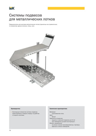 78
Системы подвесов
для металлических лотков
Преимущества:
• Конструкция элементов системы подвесов
ориентирована в первую очередь на удобство
и скорость монтажа.
Технические характеристики:
Материал:
оцинкованная сталь
Цвет:
белый
Гарантия на покрытие:
защита от сквозной коррозии до 10 лет
при соблюдении условий эксплуатации
Область применения:
на улице и внутри производственных, торговых,
офисных и жилых помещений
Предназначены для монтажа металлических лотков (прокатных или проволочных)
по элементам здания (потолок, стены, пол).
 