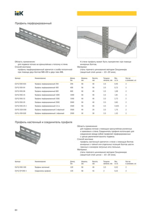 80
Область применения:
для подвеса лотков на кронштейнах к потолку и стене.
Способ монтажа:
профиль перфорированный крепится к скобе потолочной
при помощи двух болтов М8´65 и двух гаек М8.
Профиль перфорированный
Артикул Наименование Длина,
мм
Ширина,
мм
Высота,
мм
Толщина
металла, мм
Вес,
кг/м
Кол во
в упаковке, шт.
CLP1Z-050-025 Профиль перфорированный 250 250 56 40 2,5 0,45 2
CLP1Z-050-04 Профиль перфорированный 400 400 56 40 2,5 0,72 2
CLP1Z-050-06 Профиль перфорированный 600 600 56 40 2,5 1,09 2
CLP1Z-050-10 Профиль перфорированный 1000 1000 56 40 2,5 1,81 2
CLP1Z-050-15 Профиль перфорированный 1500 1500 56 40 2,5 2,72 2
CLP1Z-050-20 Профиль перфорированный 2000 2000 56 40 2,5 3,62 2
CLP1Z 050 25 1 Профиль перфорированный 2,5 м 2500 56 40 2,5 4,525 2
CLP1C-020-030 Профиль перфорированный C-образный 2500 40 20 2,5 1,75 2
CLP1L-030-030 Профиль перфорированный L-образный 2500 30 30 2,5 1,32 2
К стене профиль может быть прикреплен при помощи
анкерных болтов.
Материал:
сталь горячего цинкования методом Сендзимира
(защитный слой цинка – 10–20 мкм).
Область применения:
для подвеса лотков с помощью кронштейнов усиленных
и замковых к стене. Соединитель профиля используют для
соединения между собой профилей перфорированных
с целью увеличения высоты подвеса.
Способ монтажа:
профиль настенный крепится к стене с помощью болтов
анкерных с гайкой или отдельных позиций болтов шести-
гранных и анкеров латунных или стальных.
Материал:
сталь горячего цинкования методом Сендзимира
(защитный слой цинка – 10–20 мкм).
Профиль настенный и соединитель профиля
Артикул Наименование Длина,
мм
Ширина,
мм
Высота,
мм
Толщина
металла, мм
Вес,
кг/м
Кол во
в упаковке, шт.
CLP1Z-050-100 Профиль настенный 120 56 40 2,5 0,22 2
CLP1Z-CP-050-1 Соединитель профиля 120 58 42 2 0,22 2
 