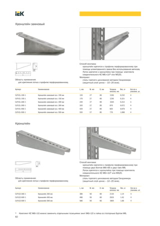 82
Артикул Наименование L, мм W, мм H, мм Толщина
металла, мм
Вес, кг Кол во в
упаковке, шт.
CLP1CL 100 1 Кронштейн замковый осн. 100 мм 120 27 60 1330 0,232 4
CLP1CL 150 1 Кронштейн замковый осн. 150 мм 170 27 60 1230 0,321 4
CLP1CL 200 1 Кронштейн замковый осн. 200 мм 220 27 60 1020 0,412 4
CLP1CL 300 1 Кронштейн замковый осн. 300 мм 320 27 85 870 0,672 4
CLP1CL 400 1 Кронштейн замковый осн. 400 мм 420 27 85 820 0,879 4
CLP1CL 500 1 Кронштейн замковый осн. 500 мм 520 27 85 770 1,086 4
Область применения:
для крепления лотка к профилю перфорированному.
Кронштейн замковый
* Комплект КС М6´10 можно заменить отдельными позициями: винт М6´10 и гайка со стопорным буртом М6.
Способ монтажа:
кронштейн крепится к профилю перфорированному при
помощи штампованного замка без использования метизов.
Лоток крепится к кронштейну при помощи комплекта
соединительного КС М6´10* или MS20.
Материал:
сталь горячего цинкования методом Сендзимира
(защитный слой цинка – 10–20 мкм).
Область применения:
для крепления лотка к профилю перфорированному.
Кронштейн
Артикул Наименование L, мм W, мм H, мм Толщина
металла, мм
Вес, кг Кол во в
упаковке, шт.
CLP1CZ 300 1 Кронштейн 300 мм 380 50 60 2134 1,14 4
CLP1CZ 400 1 Кронштейн 400 мм 480 50 60 2024 1,42 4
CLP1CZ 500 1 Кронштейн 500 мм 580 50 60 1804 1,69 4
Способ монтажа:
кронштейн крепится к профилю перфорированному при
помощи двух болтов М8´65 и двух гаек М8.
Лоток крепится к кронштейну при помощи комплекта
соединительного КС М6´10* или MS20.
Материал:
сталь горячего цинкования методом Сендзимира
(защитный слой цинка – 10–20 мкм).
 