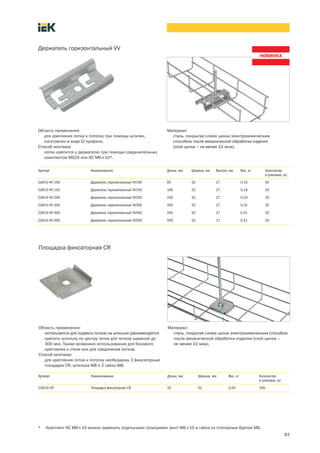 83
Площадка фиксаторная CR
Область применения:
используется для подвеса лотков на шпильке (рекомендуется
крепить шпильку по центру лотка для лотков шириной до
300 мм). Также возможно использование для бокового
крепления к стене или для соединения лотков.
Способ монтажа:
для крепления лотка к потолку необходимы 2 фиксаторные
площадки CR, шпилька M8 и 2 гайки M8.
Материал:
сталь, покрытая слоем цинка электрохимическим способом
после механической обработки изделия (слой цинка –
не менее 10 мкм).
Артикул Наименование Длина, мм Ширина, мм Вес, кг Количество
в упаковке, шт.
CLW10 CR Площадка фиксаторная CR 52 52 0,04 200
* Комплект КС М6´10 можно заменить отдельными позициями: винт М6´10 и гайка со стопорным буртом М6.
Держатель горизонтальный VV
Область применения:
для крепления лотка к потолку при помощи шпилек,
изготовлен в виде W профиля.
Способ монтажа:
лоток крепится к держателю при помощи соединительных
комплектов MS20 или КС М6´10*.
Материал:
сталь, покрытая слоем цинка электрохимическим
способом после механической обработки изделия
(слой цинка – не менее 10 мкм).
Артикул Наименование Длина, мм Ширина, мм Высота, мм Вес, кг Количество
в упаковке, шт.
CLW10-VV-100 Держатель горизонтальный VV100 95 52 27 0,10 50
CLW10-VV-150 Держатель горизонтальный VV150 180 52 27 0,19 20
CLW10-VV-200 Держатель горизонтальный VV200 250 52 27 0,24 20
CLW10-VV-300 Держатель горизонтальный VV300 350 52 27 0,32 20
CLW10-VV-400 Держатель горизонтальный VV400 450 52 27 0,41 20
CLW10-VV-500 Держатель горизонтальный VV500 550 52 27 0,51 20
 