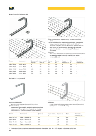84
Консоль потолочная VR
Область применения: для крепления лотка к потолку или
стене.
Способ монтажа: лоток крепится к кронштейну при помощи
соединительных комплектов MS20 или КС М6´10*.
Выполнен в виде W профиля. Возможно крепление сразу
двух лотков на одной консоли. Для удобства крепежа
кронштейна к стене в комплекте идет П образная
прокладка.
Материал:
cталь, покрытая слоем цинка электрохимическим способом
после механической обработки изделия (слой цинка –
не менее 10 мкм).
Артикул Наименование Длина меньшей
полки, мм
Длина большей
полки, мм
Ширина,
мм
Высота,
мм
Несущая
способность, кг
Вес,
кг
Количество
в упаковке, шт.
CLW10-VR-100 Консоль VR100 85 138 55 165 80 0,18 4
CLW10-VR-150 Консоль VR150 90 188 55 165 70 0,23 4
CLW10-VR-200 Консоль VR200 105 238 55 175 60 0,28 4
CLW10-VR-300 Консоль VR300 140 338 55 185 45 0,38 4
CLW10-VR-400 Консоль VR400 140 438 55 185 32 0,49 4
Подвес С образный
Область применения:
для крепления трассы пристрелкой к потолку.
Способ монтажа:
подвесом на шпильке или непосредственно к несущей
поверхности. Лоток крепится к подвесу при помощи
соединительных комплектов MS20 или КС М6´10*.
Материал:
сталь, покрытая слоем цинка методом горячей оцинковки
(cлой цинка – не менее 20 мкм).
Артикул Наименование Длина, мм Толщина металла,
мм
Нагрузка, мм Вес, кг Количество
в упаковке, шт.
CLW10 VRU 100 Подвес С образный 100 125 5 1,30 0,44 70
CLW10 VR 150 Подвес С образный 150 225 5 1,15 0,53 50
CLW10 VRU 200 Подвес С образный 200 325 5 1,00 0,62 30
CLW10 VRU 300 Подвес С образный 300 425 5 0,50 0,78 10
* Комплект КС М6´10 можно заменить отдельными позициями: винт М6´10 и гайка со стопорным буртом М6.
 