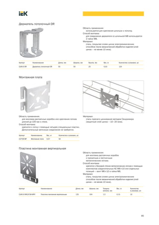 85
Держатель потолочный DR
Область применения:
используется для крепления шпильки к потолку.
Способ монтажа:
для соединения держателя со шпилькой М8 используются
2 гайки М8.
Материал:
сталь, покрытая слоем цинка электрохимическим
способом после механической обработки изделия (слой
цинка – не менее 10 мкм).
Артикул Наименование Длина, мм Ширина, мм Высота, мм Вес, кг Количество в упаковке, шт.
CLW10 DR Держатель потолочный DR 55 50 25 0,03 120
Монтажная плата
Область применения:
для монтажа распаячных коробок или крепления лотков
длиной до 100 мм к стене.
Способ монтажа:
крепится к лотку с помощью четырех специальных пластин.
Дополнительные метизные соединения не требуются.
Материал:
сталь горячего цинкования методом Сендзимира
(защитный слой цинка – 10–20 мкм).
Артикул Наименование Вес, кг Количество в упаковке, шт.
CLP1M MP Монтажная плата 0,07 50
Пластина монтажная вертикальная
Область применения:
для монтажа распаячных коробок
к прокатным и лестничным
металлическим лоткам.
Способ монтажа:
крепится к боковой стенке металлических лотков с помощью
комплектов соединительных КС М6´10 или отдельных
позиций – винт М6´10 и гайка М6.
Материал:
сталь, покрытая слоем цинка электрохимическим
способом после механической обработки изделия (слой
цинка – не менее 10 мкм).
Артикул Наименование Длина, мм Ширина, мм Толщина
металла, мм
Вес, кг Количество
в упаковке, шт.
CLW10 DRCLP1M-MPV Пластина монтажная вертикальная 135 104 1,5 0,15 10
 