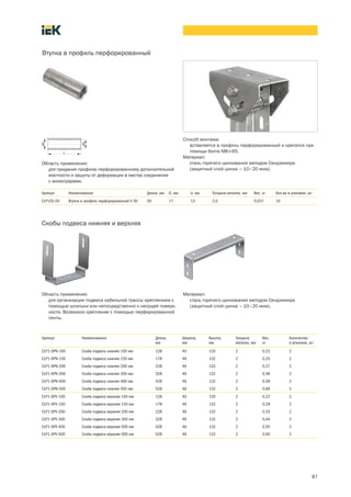 87
Область применения:
для придания профилю перфорированному дополнительной
жесткости и защиты от деформации в местах соединения
с аксессуарами.
Втулка в профиль перфорированный
Артикул Наименование Длина, мм D, мм d, мм Толщина металла, мм Вес, кг Кол во в упаковке, шт.
CLP1ZU 50 Втулка в профиль перфорированный h 50 50 17 13 2,0 0,037 10
Способ монтажа:
вставляется в профиль перфорированный и крепится при
помощи болта М8´65.
Материал:
сталь горячего цинкования методом Сендзимира
(защитный слой цинка – 10–20 мкм).
Скобы подвеса нижняя и верхняя
Область применения:
для организации подвеса кабельной трассы креплением с
помощью шпильки или непосредственно к несущей поверх-
ности. Возможно крепление с помощью перфорированной
ленты.
Артикул Наименование Длина,
мм
Ширина,
мм
Высота,
мм
Толщина
металла, мм
Вес,
кг
Количество
в упаковке, шт.
CLP1-SPN-100 Скоба подвеса нижняя 100 мм 128 40 120 2 0,22 2
CLP1-SPN-150 Скоба подвеса нижняя 150 мм 178 46 132 2 0,25 2
CLP1-SPN-200 Скоба подвеса нижняя 200 мм 228 46 132 2 0,37 2
CLP1-SPN-300 Скоба подвеса нижняя 300 мм 328 46 132 2 0,48 2
CLP1-SPN-400 Скоба подвеса нижняя 400 мм 428 46 132 2 0,58 2
CLP1-SPN-500 Скоба подвеса нижняя 500 мм 528 46 132 2 0,69 2
CLP1-SPV-100 Скоба подвеса верхняя 100 мм 128 40 120 2 0,22 2
CLP1-SPV-150 Скоба подвеса верхняя 150 мм 178 46 132 2 0,28 2
CLP1-SPV-200 Скоба подвеса верхняя 200 мм 228 46 132 2 0,33 2
CLP1-SPV-300 Скоба подвеса верхняя 300 мм 328 46 132 2 0,44 2
CLP1-SPV-400 Скоба подвеса верхняя 400 мм 428 46 132 2 0,55 2
CLP1-SPV-500 Скоба подвеса верхняя 500 мм 528 46 132 2 0,65 2
Материал:
сталь горячего цинкования методом Сендзимира
(защитный слой цинка – 10–20 мкм).
 