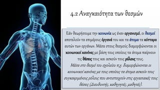 4.2 Αναγκαιότητα των θεσμών
Εάν θεωρήσουμε την κοινωνία ως έναν οργανισμό, οι θεσμοί
αποτελούν τα επιμέρους όργανά του και τα άτομα τα κύτταρα
αυτών των οργάνων. Μέσα στους θεσμούς διαμορφώνονται οι
κοινωνικοί κανόνες με βάση τους οποίους τα άτομα παίρνουν
τις θέσεις τους και ασκούν τους ρόλους τους.
Μέσα στο θεσμό του σχολείου π.χ. διαμορφώνονται οι
κοινωνικοί κανόνες με τους οποίους τα άτομα ασκούν τους
συγκεκριμένους ρόλους που αντιστοιχούν στις εργασιακές τους
θέσεις (Διευθυντής, καθηγητές, μαθητές).
 